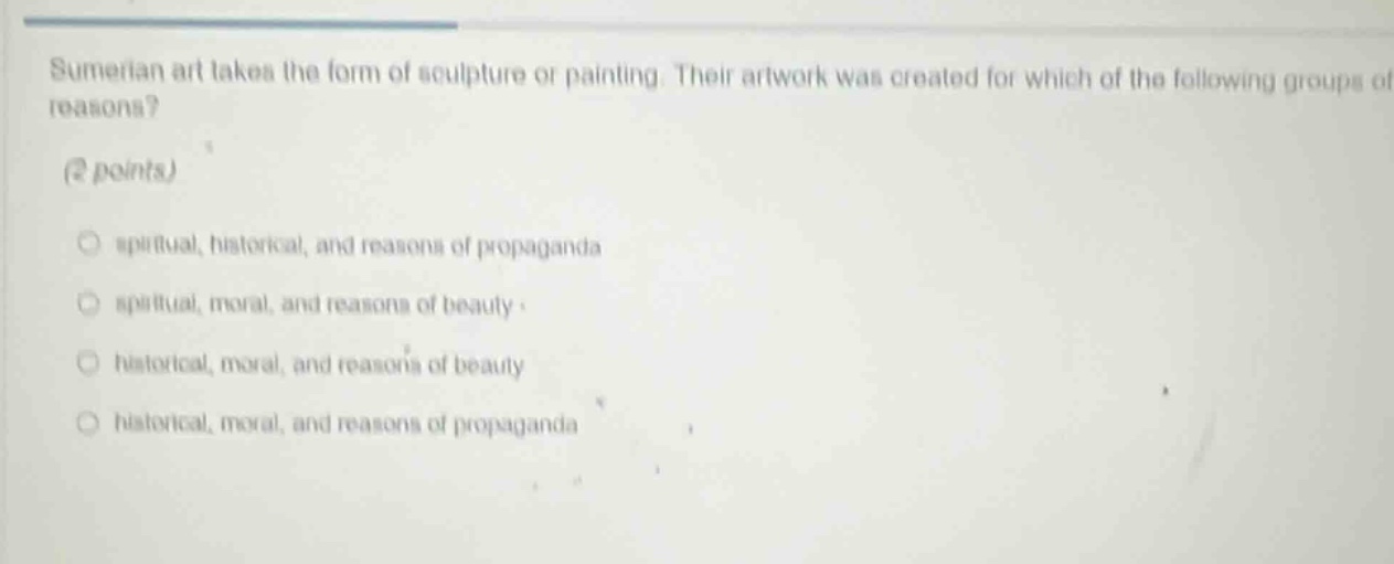 sumerian art takes the form of sculpture or painting. their artwork was created for which of the following groups of reasons? (2 points) spiritual, historical, and reasons of propaganda spiritual, moral, and reasons of beauty historical, moral, and reasons of beauty historical, moral, and reasons of propaganda