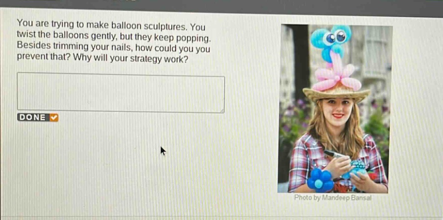 you are trying to make balloon sculptures. you twist the balloons gently, but they keep popping. besides trimming your nails, how could you prevent that? why will your strategy work?