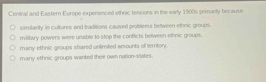 central and eastern europe experienced ethnic tensions in the early 1900s primarily because\no similarity in cultures and traditions caused problems between ethnic groups.\no military powers were unable to stop the conflicts between ethnic groups.\no many ethnic groups shared unlimited amounts of territory.\no many ethnic groups wanted their own nation - states.