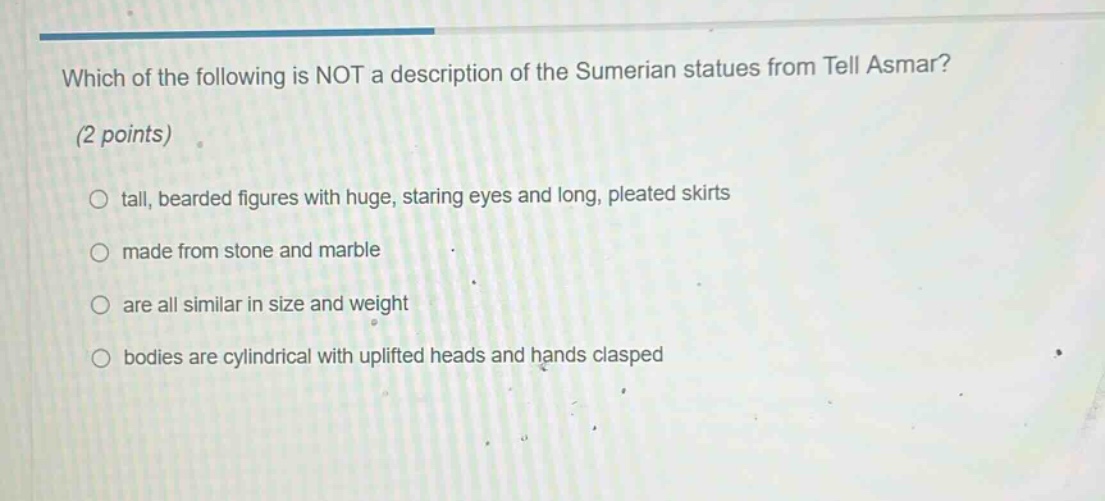 which of the following is not a description of the sumerian statues from tell asmar? (2 points) tall, bearded figures with huge, staring eyes and long, pleated skirts made from stone and marble are all similar in size and weight bodies are cylindrical with uplifted heads and hands clasped