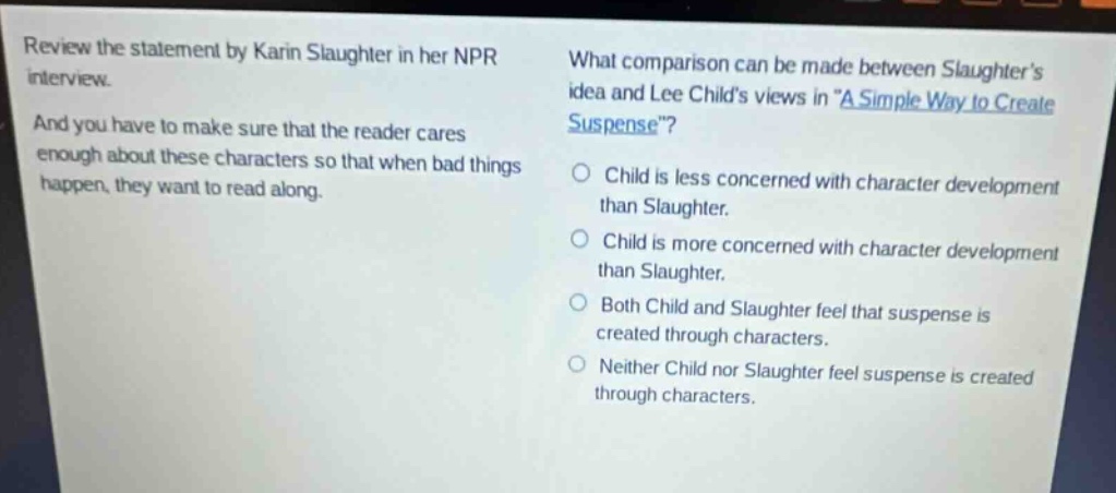 review the statement by karin slaughter in her npr interview. and you have to make sure that the reader cares enough about these characters so that when bad things happen, they want to read along. what comparison can be made between slaughters idea and lee childs views in a simple way to create suspense? child is less concerned with character development than slaughter. child is more concerned with character development than slaughter. both child and slaughter feel that suspense is created through characters. neither child nor slaughter feel suspense is created through characters.