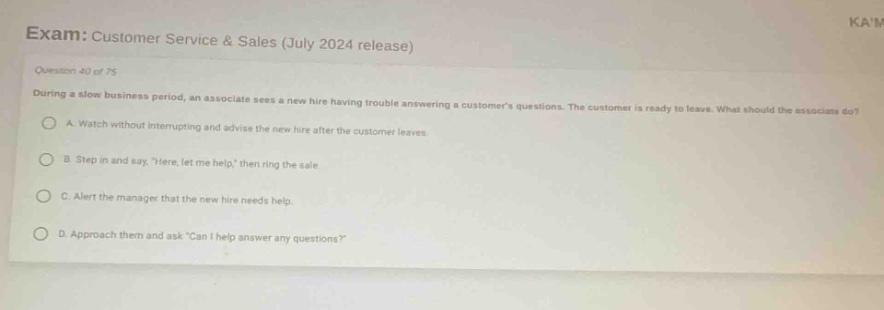 exam: customer service & sales (july 2024 release)\nquestion 40 of 75\nduring a slow business period, an associate sees a new hire having trouble answering a customers questions. the customer is ready to leave. what should the associate do?\na. watch without interrupting and advise the new hire after the customer leaves.\nb. step in and say, here, let me help, then ring the sale.\nc. alert the manager that the new hire needs help.\nd. approach them and ask can i help answer any questions?