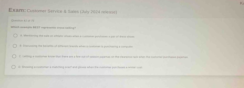 exam: customer service & sales (july 2024 release)\nquestion 41 of 75\nwhich example best represents cross - selling?\na. mentioning the sale on athletic shoes when a customer purchases a pair of dress shoes.\nb. discussing the benefits of different brands when a customer is purchasing a computer.\nc. letting a customer know that there are a few out - of - season pajamas on the clearance rack when the customer purchases pajamas.\nd. showing a customer a matching scarf and gloves when the customer purchases a winter coat.
