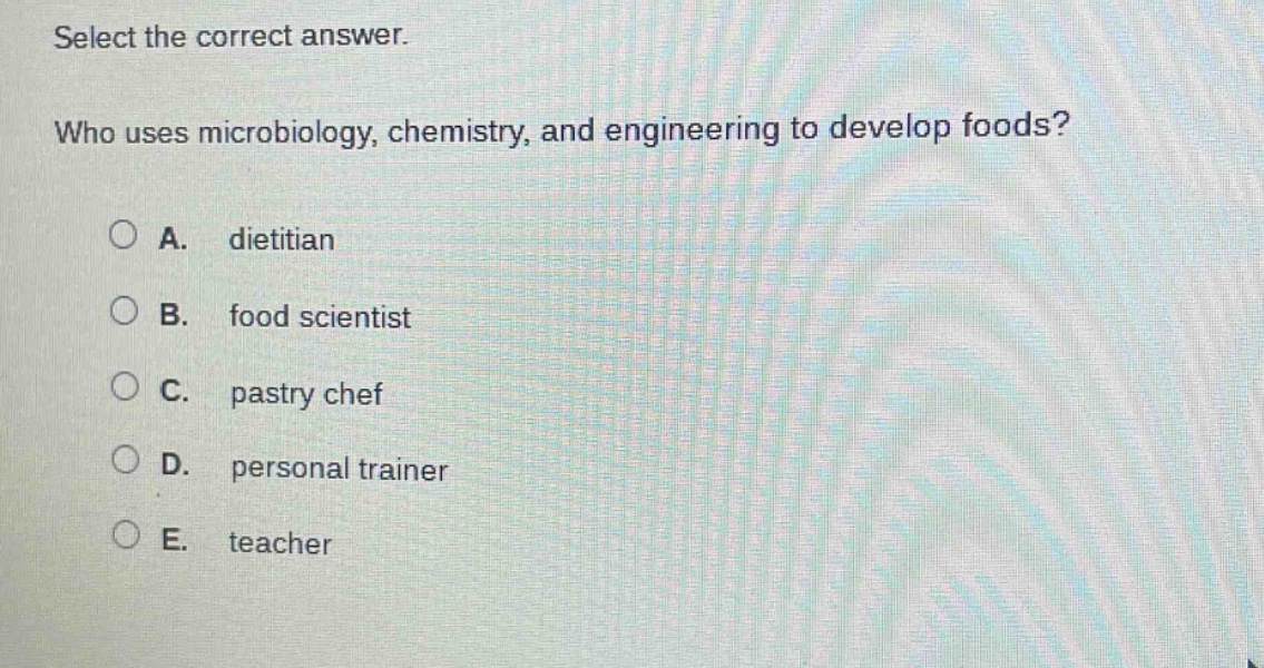 select the correct answer. who uses microbiology, chemistry, and engineering to develop foods? a. dietitian b. food scientist c. pastry chef d. personal trainer e. teacher