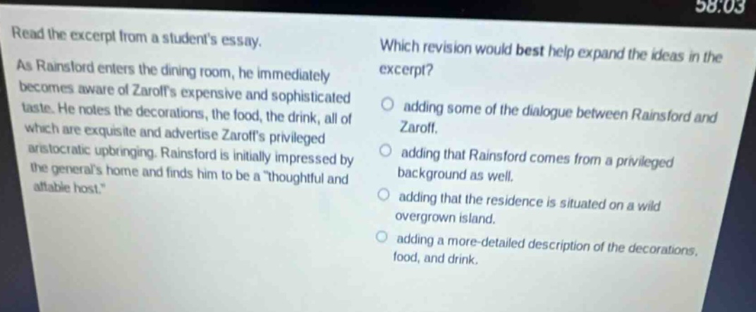 read the excerpt from a students essay. as rainsford enters the dining room, he immediately becomes aware of zaroffs expensive and sophisticated taste. he notes the decorations, the food, the drink, all of which are exquisite and advertise zaroffs privileged aristocratic upbringing. rainsford is initially impressed by the generals home and finds him to be a \thoughtful and affable host.\ which revision would best help expand the ideas in the excerpt? adding some of the dialogue between rainsford and zaroff. adding that rainsford comes from a privileged background as well. adding that the residence is situated on a wild overgrown island. adding a more - detailed description of the decorations, food, and drink.