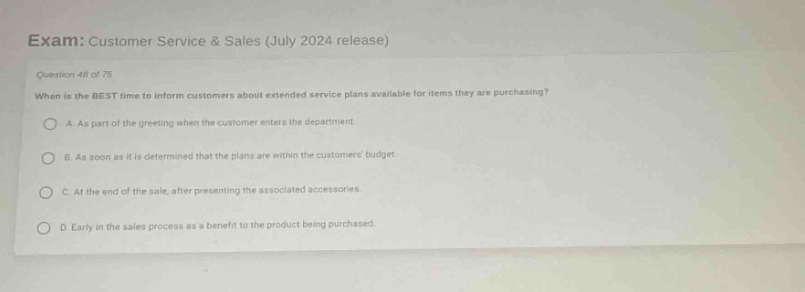 exam: customer service & sales (july 2024 release)\nquestion 48 of 75\nwhen is the best time to inform customers about extended service plans available for items they are purchasing?\na. as part of the greeting when the customer enters the department.\nb. as soon as it is determined that the plans are within the customers budget.\nc. at the end of the sale, after presenting the associated accessories.\nd. early in the sales process as a benefit to the product being purchased.