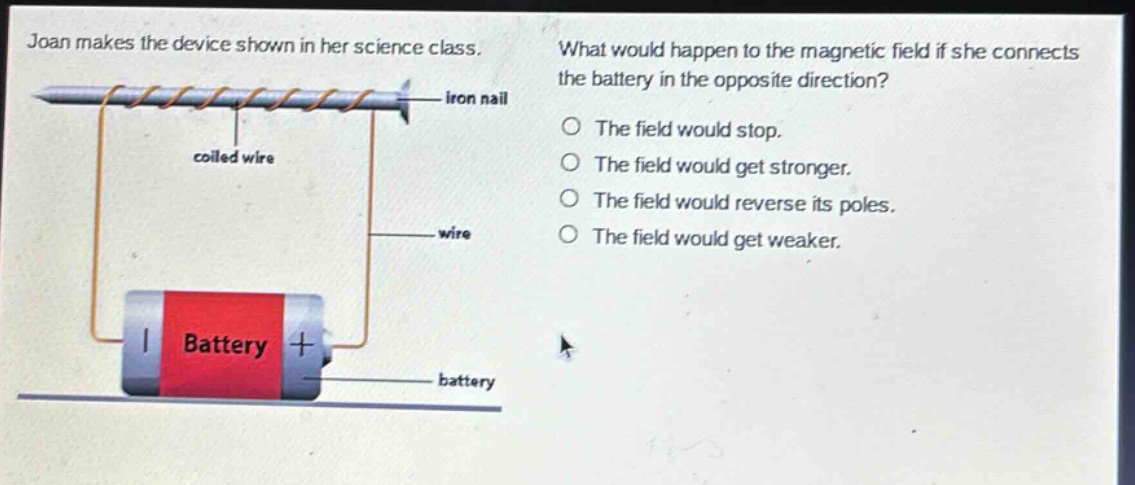 joan makes the device shown in her science class. what would happen to the magnetic field if she connects the battery in the opposite direction? the field would stop. the field would get stronger. the field would reverse its poles. the field would get weaker.