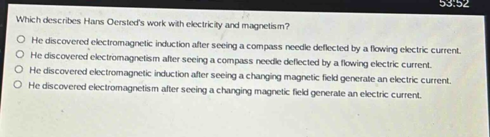 which describes hans oersteds work with electricity and magnetism? he discovered electromagnetic induction after seeing a compass needle deflected by a flowing electric current. he discovered electromagnetism after seeing a compass needle deflected by a flowing electric current. he discovered electromagnetic induction after seeing a changing magnetic field generate an electric current. he discovered electromagnetism after seeing a changing magnetic field generate an electric current.