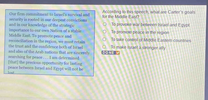 our firm commitment to israels survival and security is rooted in our deepest convictions and in our knowledge of the strategic importance to our own nation of a stable middle east. to promote peace and reconciliation in the region, we must retain the trust and the confidence both of israel and also of the arab nations that are sincerely searching for peace... i am determined that the precious opportunity for lasting peace between israel and egypt will not be lost. according to this speech, what are carters goals for the middle east? to provoke war between israel and egypt to promote peace in the region to take control of middle eastern countries to make israel a stronger ally done