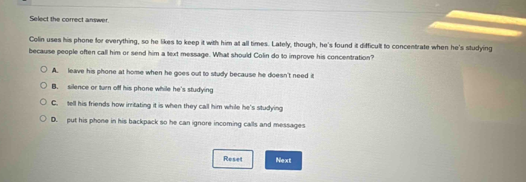 select the correct answer. colin uses his phone for everything, so he likes to keep it with him at all times. lately, though, hes found it difficult to concentrate when hes studying because people often call him or send him a text message. what should colin do to improve his concentration? a. leave his phone at home when he goes out to study because he doesnt need it b. silence or turn off his phone while hes studying c. tell his friends how irritating it is when they call him while hes studying d. put his phone in his backpack so he can ignore incoming calls and messages