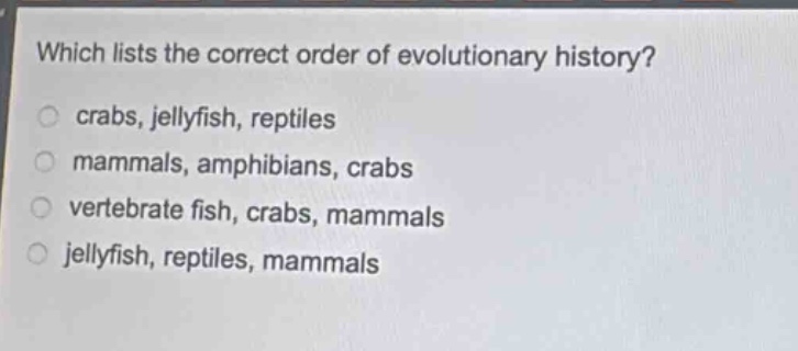 which lists the correct order of evolutionary history?\n crabs, jellyfish, reptiles\n mammals, amphibians, crabs\n vertebrate fish, crabs, mammals\n jellyfish, reptiles, mammals