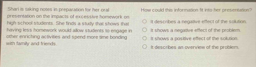 shari is taking notes in preparation for her oral presentation on the impacts of excessive homework on high school students. she finds a study that shows that having less homework would allow students to engage in other enriching activities and spend more time bonding with family and friends. how could this information fit into her presentation? it describes a negative effect of the solution. it shows a negative effect of the problem. it shows a positive effect of the solution. it describes an overview of the problem.
