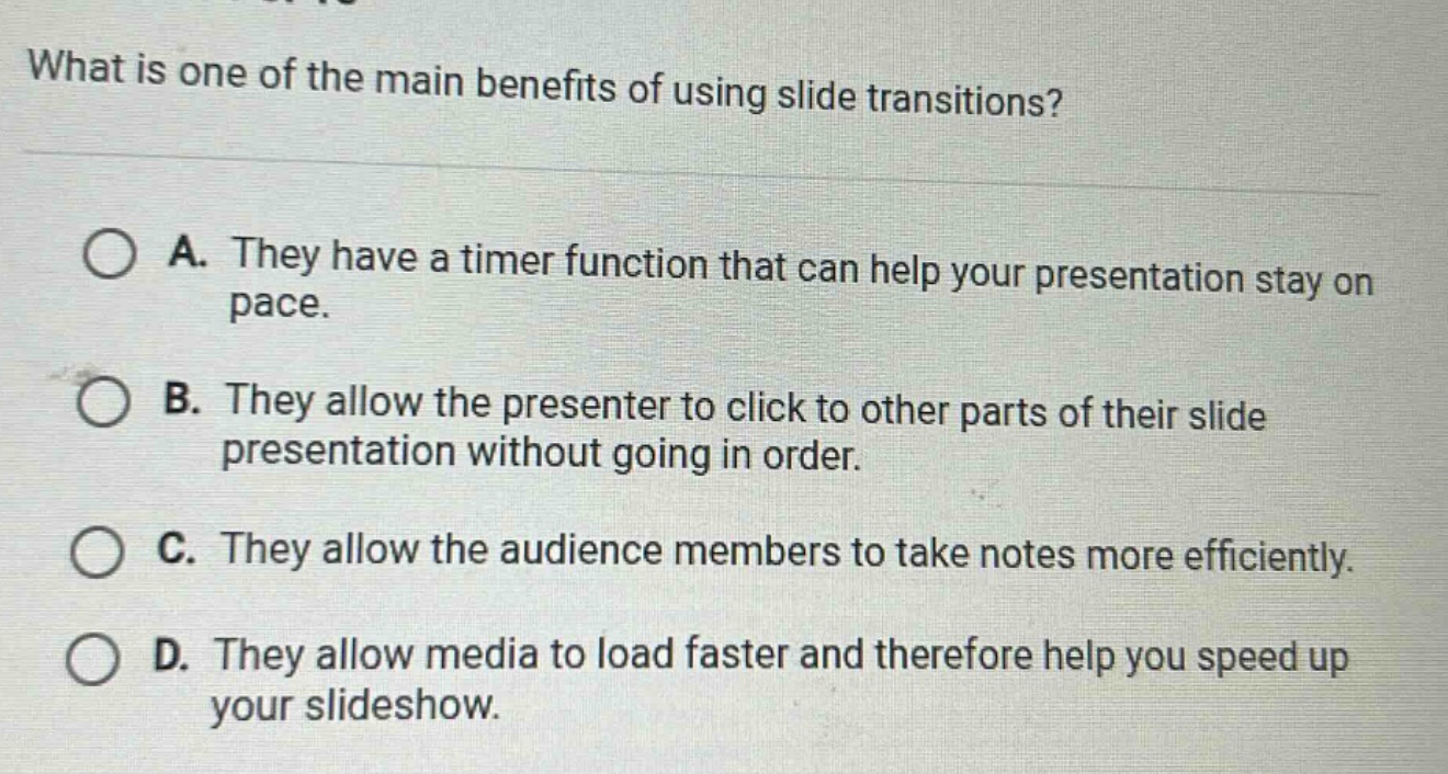 what is one of the main benefits of using slide transitions? a. they have a timer function that can help your presentation stay on pace. b. they allow the presenter to click to other parts of their slide presentation without going in order. c. they allow the audience members to take notes more efficiently. d. they allow media to load faster and therefore help you speed up your slideshow.