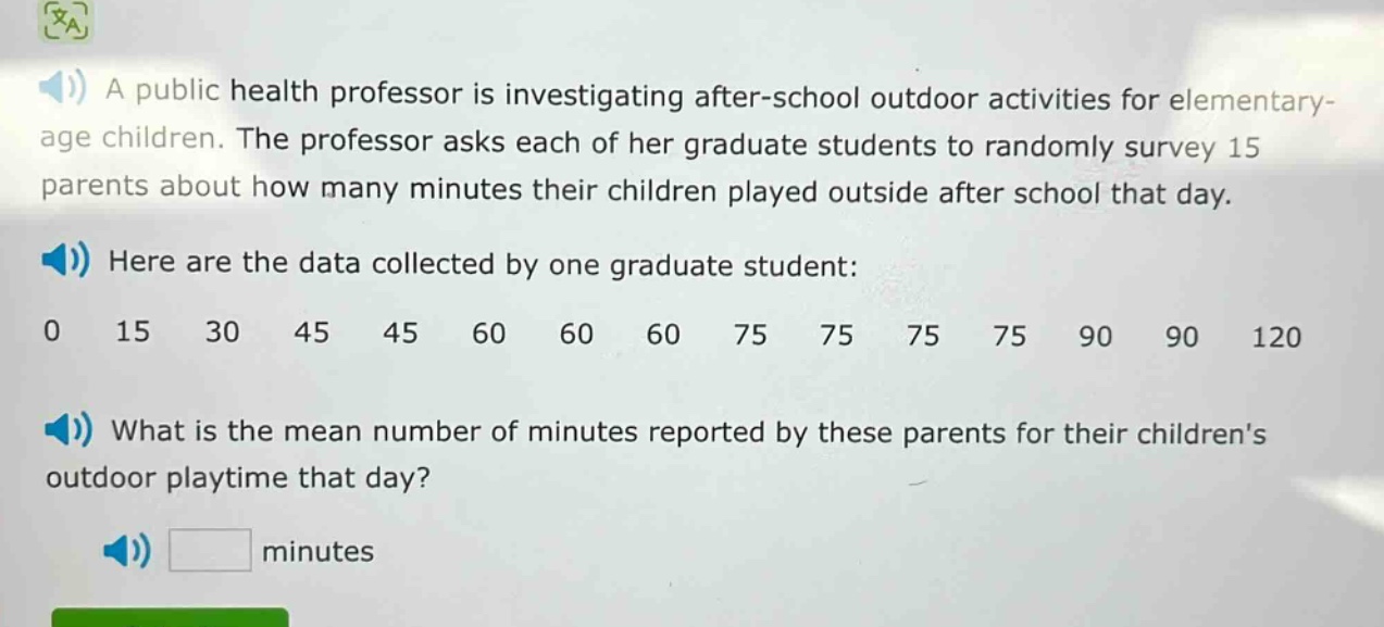 a public health professor is investigating after - school outdoor activities for elementary - age children. the professor asks each of her graduate students to randomly survey 15 parents about how many minutes their children played outside after school that day. here are the data collected by one graduate student: 0 15 30 45 45 60 60 60 75 75 75 75 90 90 120 what is the mean number of minutes reported by these parents for their childrens outdoor playtime that day? minutes