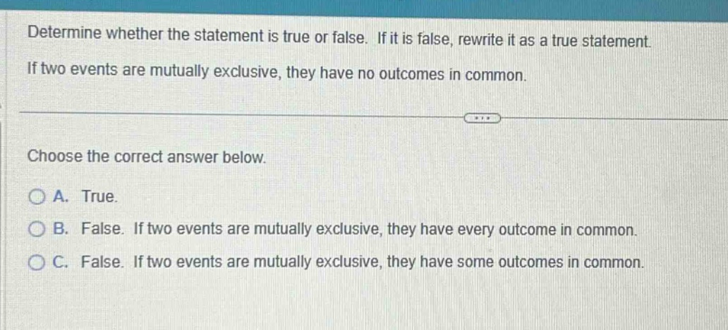determine whether the statement is true or false. if it is false, rewrite it as a true statement. if two events are mutually exclusive, they have no outcomes in common. choose the correct answer below. a. true. b. false. if two events are mutually exclusive, they have every outcome in common. c. false. if two events are mutually exclusive, they have some outcomes in common.