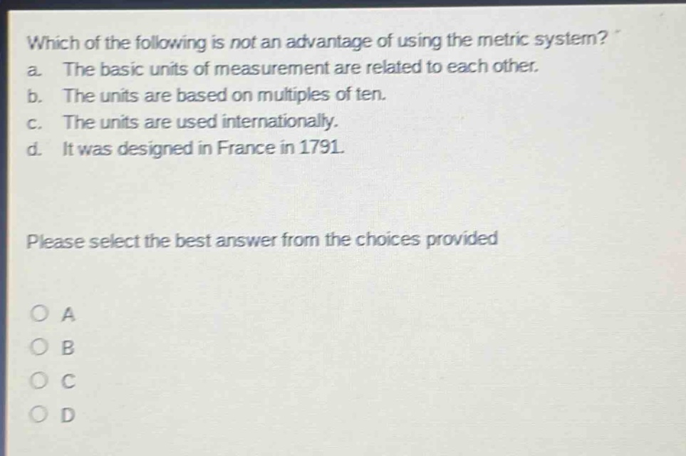 which of the following is not an advantage of using the metric system? a. the basic units of measurement are related to each other. b. the units are based on multiples of ten. c. the units are used internationally. d. it was designed in france in 1791. please select the best answer from the choices provided o a o b o c o d