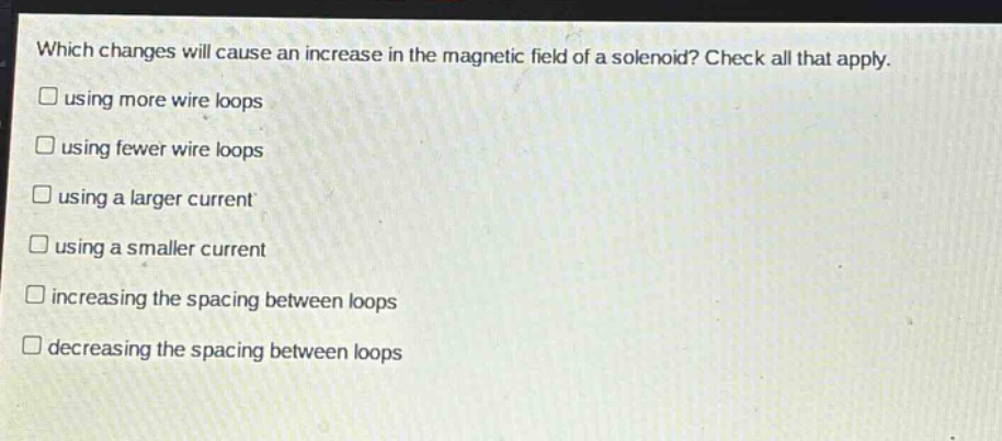 which changes will cause an increase in the magnetic field of a solenoid? check all that apply. using more wire loops using fewer wire loops using a larger current using a smaller current increasing the spacing between loops decreasing the spacing between loops