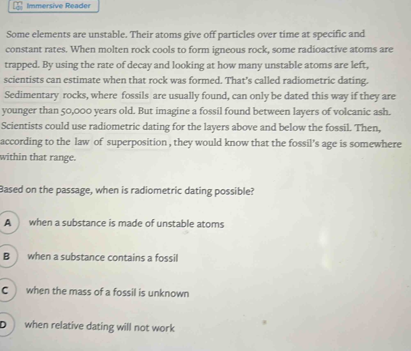 some elements are unstable. their atoms give off particles over time at specific and constant rates. when molten rock cools to form igneous rock, some radioactive atoms are trapped. by using the rate of decay and looking at how many unstable atoms are left, scientists can estimate when that rock was formed. thats called radiometric dating. sedimentary rocks, where fossils are usually found, can only be dated this way if they are younger than 50,000 years old. but imagine a fossil found between layers of volcanic ash. scientists could use radiometric dating for the layers above and below the fossil. then, according to the law of superposition, they would know that the fossils age is somewhere within that range. based on the passage, when is radiometric dating possible? a when a substance is made of unstable atoms b when a substance contains a fossil c when the mass of a fossil is unknown d when relative dating will not work