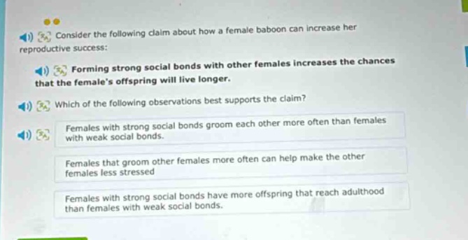 consider the following claim about how a female baboon can increase her reproductive success: forming strong social bonds with other females increases the chances that the females offspring will live longer. which of the following observations best supports the claim? females with strong social bonds groom each other more often than females with weak social bonds. females that groom other females more often can help make the other females less stressed. females with strong social bonds have more offspring that reach adulthood than females with weak social bonds.
