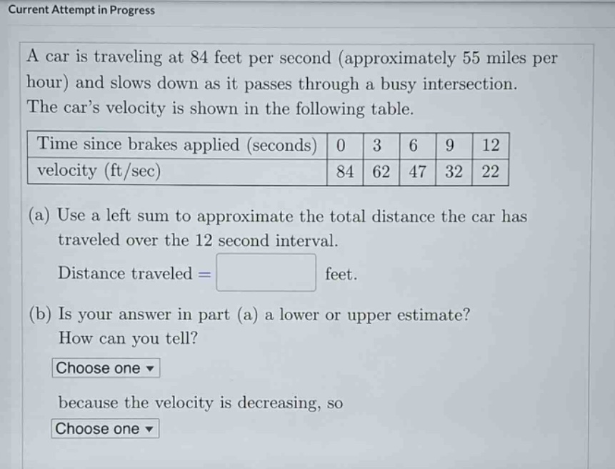 current attempt in progress\na car is traveling at 84 feet per second (approximately 55 miles per hour) and slows down as it passes through a busy intersection. the car’s velocity is shown in the following table.\ntime since brakes applied (seconds) 0 3 6 9 12\nvelocity (ft/sec) 84 62 47 32 22\n(a) use a left sum to approximate the total distance the car has traveled over the 12 - second interval.\ndistance traveled = \n(b) is your answer in part (a) a lower or upper estimate? how can you tell?\nchoose one \nbecause the velocity is decreasing, so\nchoose one