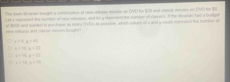 the town librarian bought a combination of new - release movies on dvd for $20 and classic movies on dvd for $8. let x represent the number of new releases, and let y represent the number of classics. if the librarian had a budget of $500 and wanted to purchase as many dvds as possible, which values of x and y could represent the number of new - release and classic movies bought?\no x = 8, y = 45\no x = 10, y = 22\no x = 16, y = 22\no x = 18, y = 18