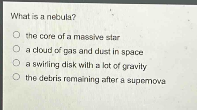 what is a nebula? the core of a massive star a cloud of gas and dust in space a swirling disk with a lot of gravity the debris remaining after a supernova