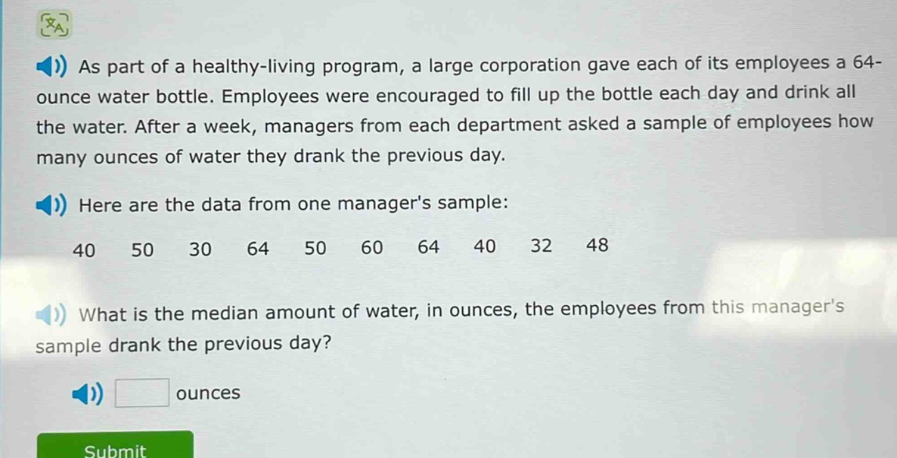 as part of a healthy - living program, a large corporation gave each of its employees a 64 - ounce water bottle. employees were encouraged to fill up the bottle each day and drink all the water. after a week, managers from each department asked a sample of employees how many ounces of water they drank the previous day. here are the data from one managers sample: 40 50 30 64 50 60 64 40 32 48 what is the median amount of water, in ounces, the employees from this managers sample drank the previous day? ounces