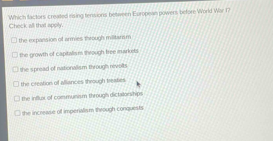 which factors created rising tensions between european powers before world war i? check all that apply. the expansion of armies through militarism the growth of capitalism through free markets the spread of nationalism through revolts the creation of alliances through treaties the influx of communism through dictatorships the increase of imperialism through conquests