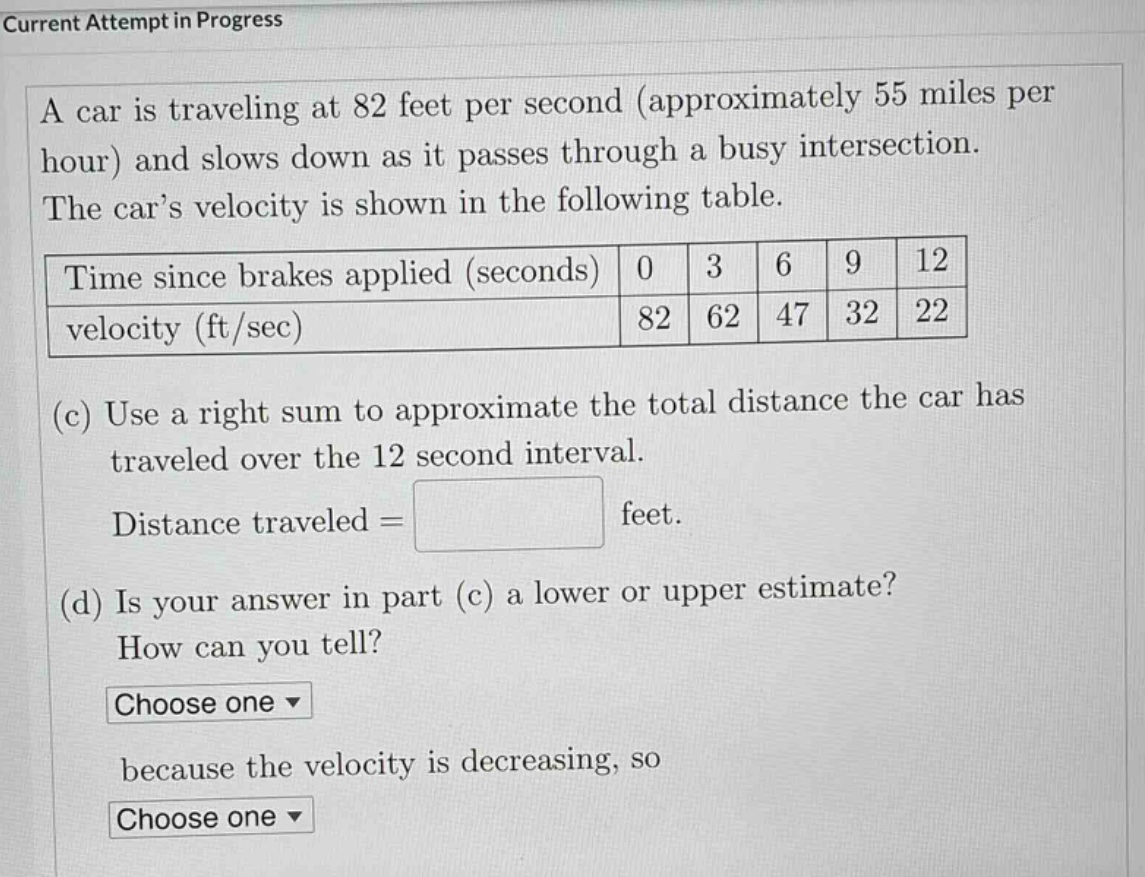 current attempt in progress\na car is traveling at 82 feet per second (approximately 55 miles per hour) and slows down as it passes through a busy intersection. the car’s velocity is shown in the following table.\ntime since brakes applied (seconds) 0 3 6 9 12\nvelocity (ft/sec) 82 62 47 32 22\n(c) use a right sum to approximate the total distance the car has traveled over the 12 - second interval.\ndistance traveled = feet.\n(d) is your answer in part (c) a lower or upper estimate?\nhow can you tell?\nchoose one \nbecause the velocity is decreasing, so\nchoose one