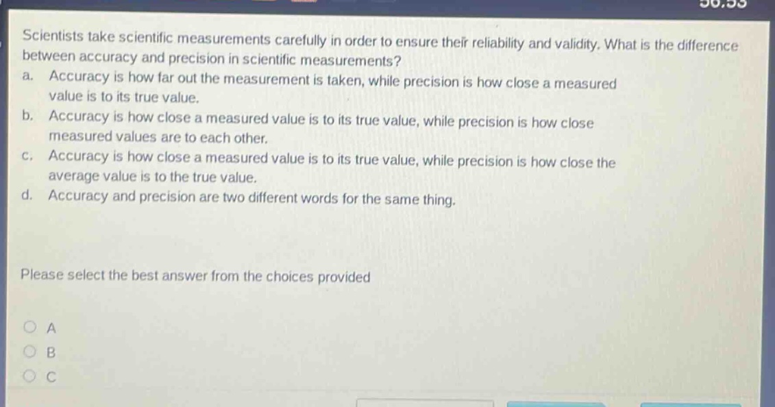 scientists take scientific measurements carefully in order to ensure their reliability and validity. what is the difference between accuracy and precision in scientific measurements? a. accuracy is how far out the measurement is taken, while precision is how close a measured value is to its true value. b. accuracy is how close a measured value is to its true value, while precision is how close measured values are to each other. c. accuracy is how close a measured value is to its true value, while precision is how close the average value is to the true value. d. accuracy and precision are two different words for the same thing. please select the best answer from the choices provided