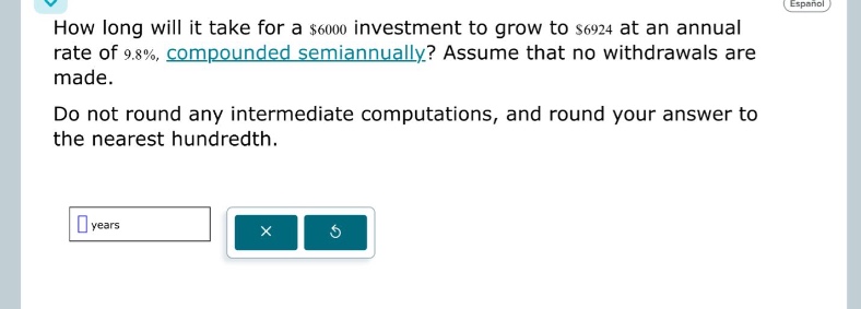 how long will it take for a $6000 investment to grow to $6924 at an annual rate of 9.8%, compounded semiannually? assume that no withdrawals are made. do not round any intermediate computations, and round your answer to the nearest hundredth. years