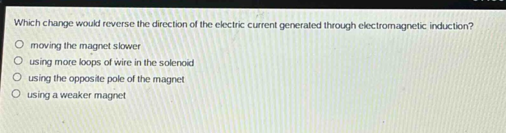 which change would reverse the direction of the electric current generated through electromagnetic induction?\n moving the magnet slower\n using more loops of wire in the solenoid\n using the opposite pole of the magnet\n using a weaker magnet