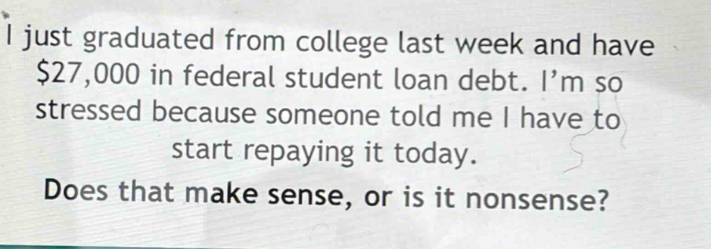 i just graduated from college last week and have $27,000 in federal student loan debt. i’m so stressed because someone told me i have to start repaying it today. does that make sense, or is it nonsense?