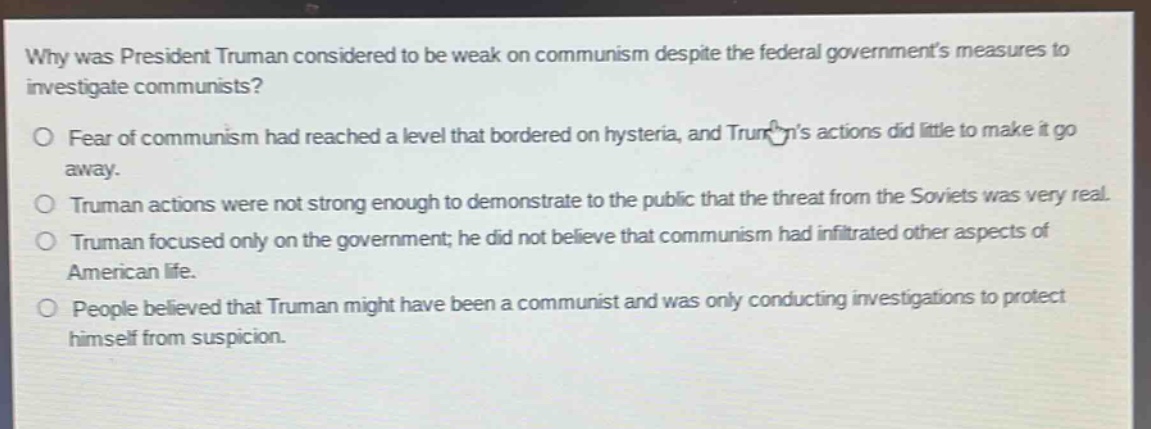 why was president truman considered to be weak on communism despite the federal governments measures to investigate communists?\no fear of communism had reached a level that bordered on hysteria, and trumans actions did little to make it go away.\no truman actions were not strong enough to demonstrate to the public that the threat from the soviets was very real.\no truman focused only on the government; he did not believe that communism had infiltrated other aspects of american life.\no people believed that truman might have been a communist and was only conducting investigations to protect himself from suspicion.