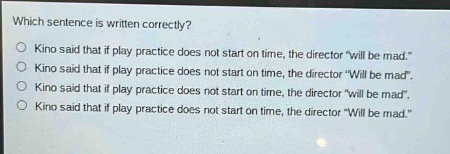 which sentence is written correctly?\no kino said that if play practice does not start on time, the director \will be mad.\\no kino said that if play practice does not start on time, the director \will be mad\.\no kino said that if play practice does not start on time, the director \will be mad\.\no kino said that if play practice does not start on time, the director \will be mad.\