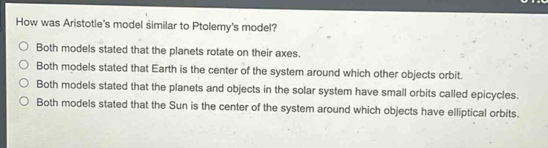 how was aristotles model similar to ptolemys model?\nboth models stated that the planets rotate on their axes.\nboth models stated that earth is the center of the system around which other objects orbit.\nboth models stated that the planets and objects in the solar system have small orbits called epicycles.\nboth models stated that the sun is the center of the system around which objects have elliptical orbits.