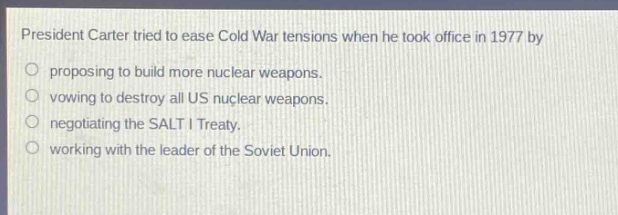 president carter tried to ease cold war tensions when he took office in 1977 by\nproposing to build more nuclear weapons.\nvowing to destroy all us nuclear weapons.\nnegotiating the salt i treaty.\nworking with the leader of the soviet union.