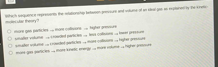 which sequence represents the relationship between pressure and volume of an ideal gas as explained by the kinetic - molecular theory?\nmore gas particles → more collisions → higher pressure\nsmaller volume → crowded particles → less collisions → lower pressure\nsmaller volume → crowded particles → more collisions → higher pressure\nmore gas particles → more kinetic energy → more volume → higher pressure