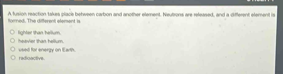 a fusion reaction takes place between carbon and another element. neutrons are released, and a different element is formed. the different element is lighter than helium. heavier than helium. used for energy on earth. radioactive.