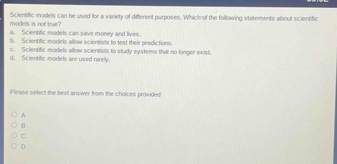 scientific models can be used for a variety of different purposes. which of the following statements about scientific models is not true? a. scientific models can save money and lives. b. scientific models allow scientists to test their predictions. c. scientific models allow scientists to study systems that no longer exist. d. scientific models are used rarely. please select the best answer from the choices provided a b c d