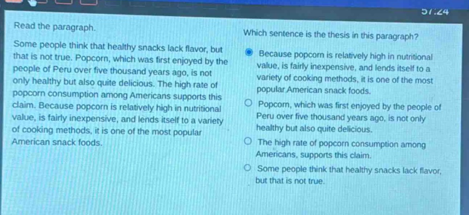 read the paragraph. some people think that healthy snacks lack flavor, but that is not true. popcorn, which was first enjoyed by the people of peru over five thousand years ago, is not only healthy but also quite delicious. the high rate of popcorn consumption among americans supports this claim. because popcorn is relatively high in nutritional value, is fairly inexpensive, and lends itself to a variety of cooking methods, it is one of the most popular american snack foods. which sentence is the thesis in this paragraph? because popcorn is relatively high in nutritional value, is fairly inexpensive, and lends itself to a variety of cooking methods, it is one of the most popular american snack foods. popcorn, which was first enjoyed by the people of peru over five thousand years ago, is not only healthy but also quite delicious. the high rate of popcorn consumption among americans, supports this claim. some people think that healthy snacks lack flavor, but that is not true.