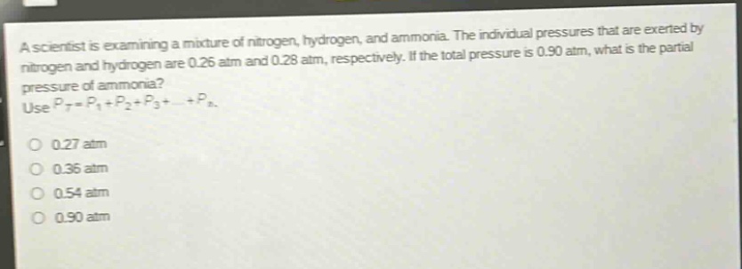 a scientist is examining a mixture of nitrogen, hydrogen, and ammonia. the individual pressures that are exerted by nitrogen and hydrogen are 0.26 atm and 0.28 atm, respectively. if the total pressure is 0.90 atm, what is the partial pressure of ammonia? use (p_t = p_1+p_2 + p_3+cdots+p_n). 0.27 atm 0.36 atm 0.54 atm 0.90 atm