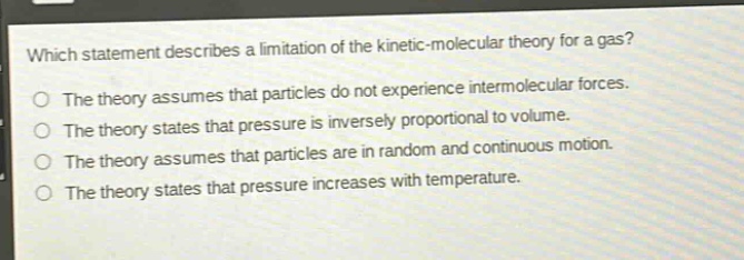 which statement describes a limitation of the kinetic - molecular theory for a gas? the theory assumes that particles do not experience intermolecular forces. the theory states that pressure is inversely proportional to volume. the theory assumes that particles are in random and continuous motion. the theory states that pressure increases with temperature.