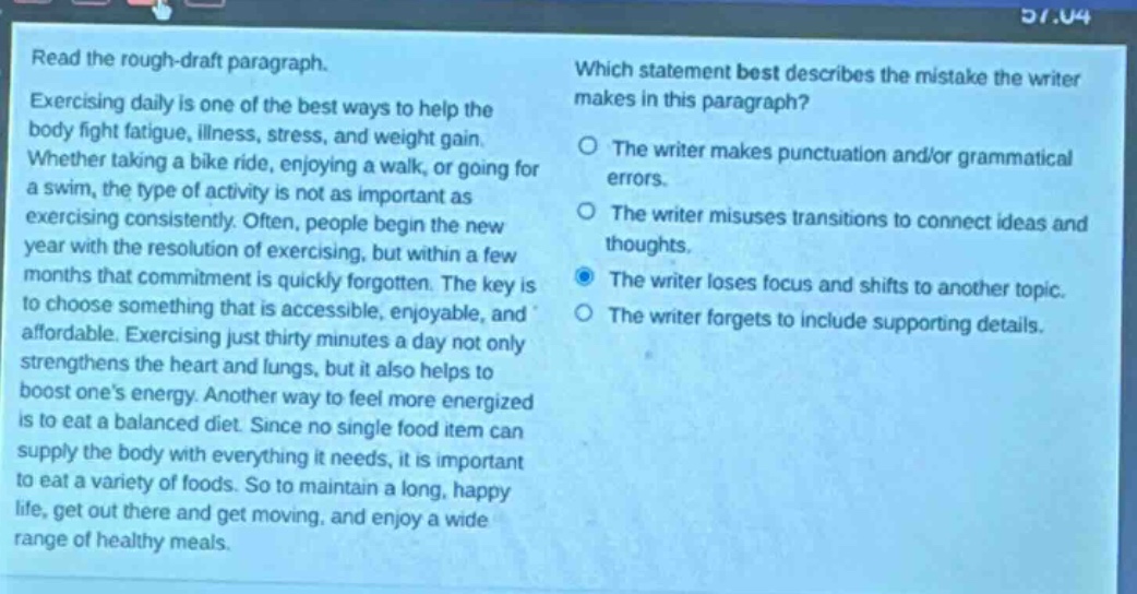 read the rough - draft paragraph. exercising daily is one of the best ways to help the body fight fatigue, illness, stress, and weight gain. whether taking a bike ride, enjoying a walk, or going for a swim, the type of activity is not as important as exercising consistently. often, people begin the new year with the resolution of exercising, but within a few months that commitment is quickly forgotten. the key is to choose something that is accessible, enjoyable, and affordable. exercising just thirty minutes a day not only strengthens the heart and lungs, but it also helps to boost ones energy. another way to feel more energized is to eat a balanced diet. since no single food item can supply the body with everything it needs, it is important to eat a variety of foods. so to maintain a long, happy life, get out there and get moving, and enjoy a wide range of healthy meals. which statement best describes the mistake the writer makes in this paragraph? the writer makes punctuation and/or grammatical errors. the writer misuses transitions to connect ideas and thoughts. the writer loses focus and shifts to another topic. the writer forgets to include supporting details.