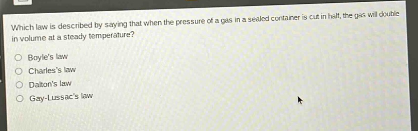 which law is described by saying that when the pressure of a gas in a sealed container is cut in half, the gas will double in volume at a steady temperature?\no boyles law\no charless law\no daltons law\no gay - lussacs law