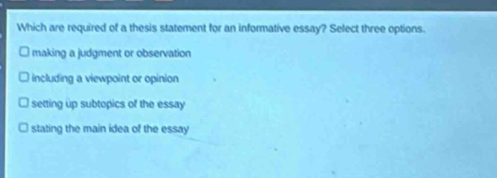 which are required of a thesis statement for an informative essay? select three options. making a judgment or observation including a viewpoint or opinion setting up subtopics of the essay stating the main idea of the essay