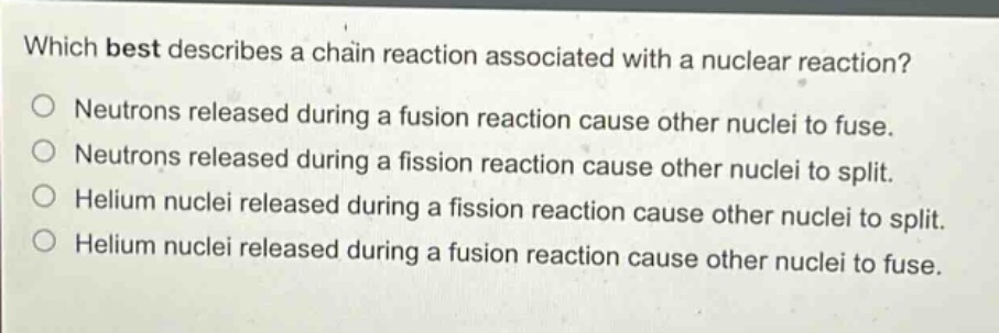 which best describes a chain reaction associated with a nuclear reaction? neutrons released during a fusion reaction cause other nuclei to fuse. neutrons released during a fission reaction cause other nuclei to split. helium nuclei released during a fission reaction cause other nuclei to split. helium nuclei released during a fusion reaction cause other nuclei to fuse.