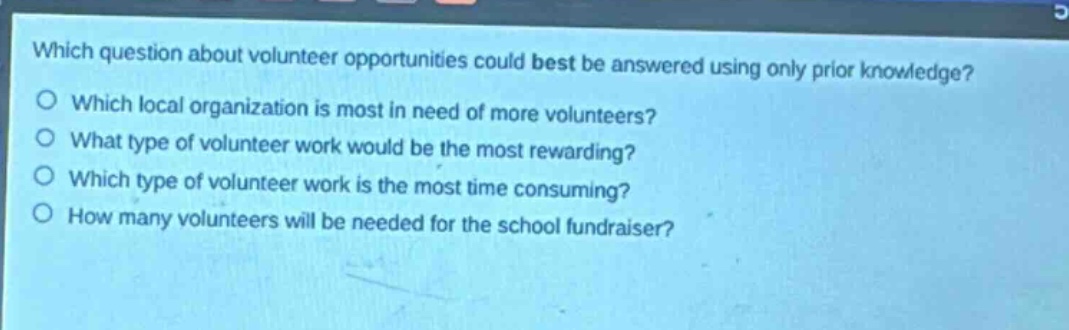 which question about volunteer opportunities could best be answered using only prior knowledge?\nwhich local organization is most in need of more volunteers?\nwhat type of volunteer work would be the most rewarding?\nwhich type of volunteer work is the most time consuming?\nhow many volunteers will be needed for the school fundraiser?