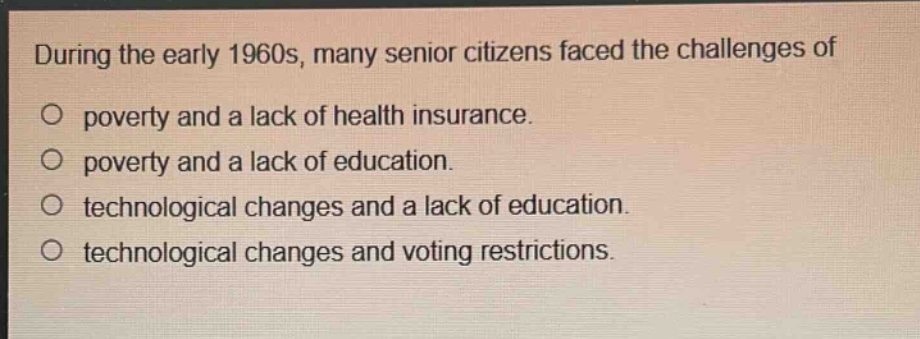 during the early 1960s, many senior citizens faced the challenges of\no poverty and a lack of health insurance.\no poverty and a lack of education.\no technological changes and a lack of education.\no technological changes and voting restrictions.