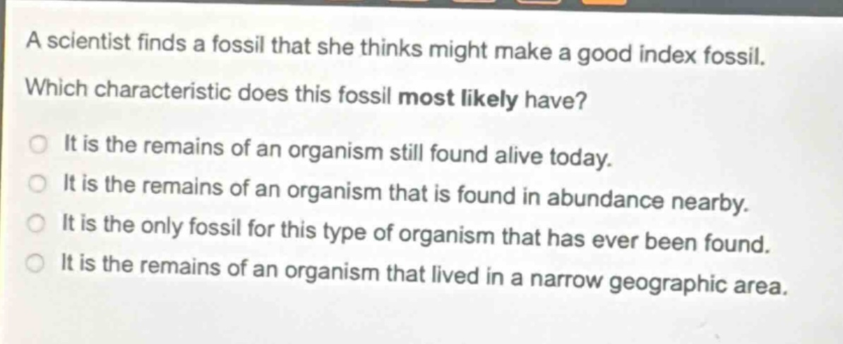 a scientist finds a fossil that she thinks might make a good index fossil. which characteristic does this fossil most likely have? it is the remains of an organism still found alive today. it is the remains of an organism that is found in abundance nearby. it is the only fossil for this type of organism that has ever been found. it is the remains of an organism that lived in a narrow geographic area.